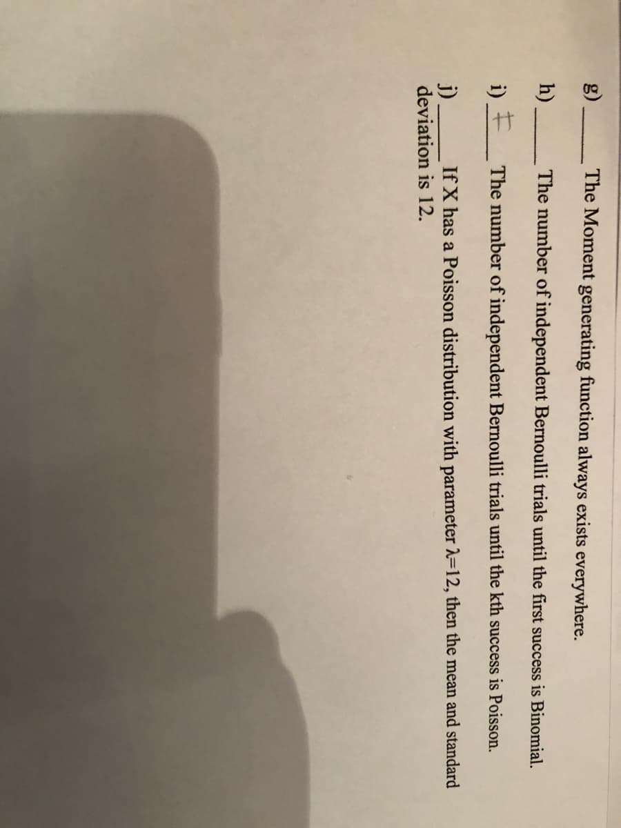 g).
The Moment generating function always exists everywhere.
h).
The number of independent Bernoulli trials until the first success is Binomial.
i) + The number of independent Bernoulli trials until the kth success is Poisson.
If X has a Poisson distribution with parameter 2=12, then the mean and standard
j)
deviation is 12.
