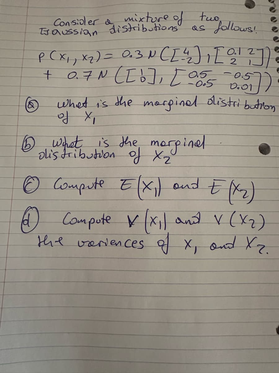 Consider & mixture of
TJ aussian
the follows!
two
as
O.
2
P ( X₁₁ X₂) = 0₂3 N ([ ²4 ) [ ²¹ ²])
+ 0.7N ( [0], [05/5
0.5 0.5
0.01
What is the marginal distribution
of X,
6 what is the marginal
olistribution of x ₂²
©
Compute E(X₁) and E (x₂)
4) Compote X (x₁) and V (X₂)
the variences of X, and X₂.