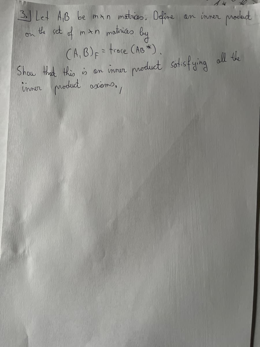 3. Let AB be man matrices. Define
on the set of man matrices.
by
(A,B) F = trace (AB*).
an inner
product
Show that this is an inner product satisfying all the
inner product axioms,