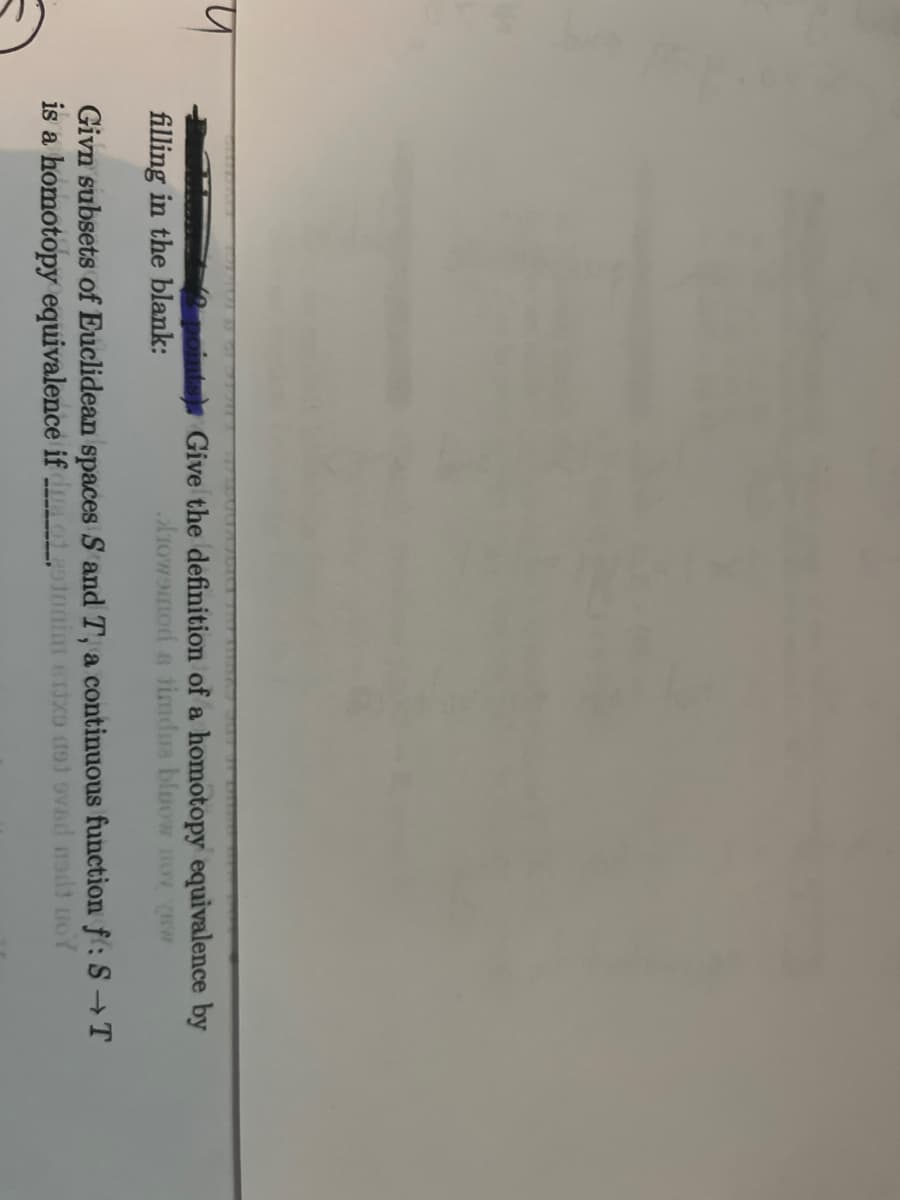 प
2 points Give the definition of a homotopy equivalence by
filling in the blank:
Arowomod s timdua bluow nOV (BW
Givn subsets of Euclidean spaces S and T, a continuous function f: S→T
is a homotopy equivalence if dumo gotonim 61x9 dot ovad nedt woY