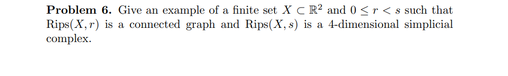 Problem 6. Give an example of a finite set XC R² and 0 ≤ r < s such that
Rips(X, r) is a connected graph and Rips(X, s) is a 4-dimensional simplicial
complex.