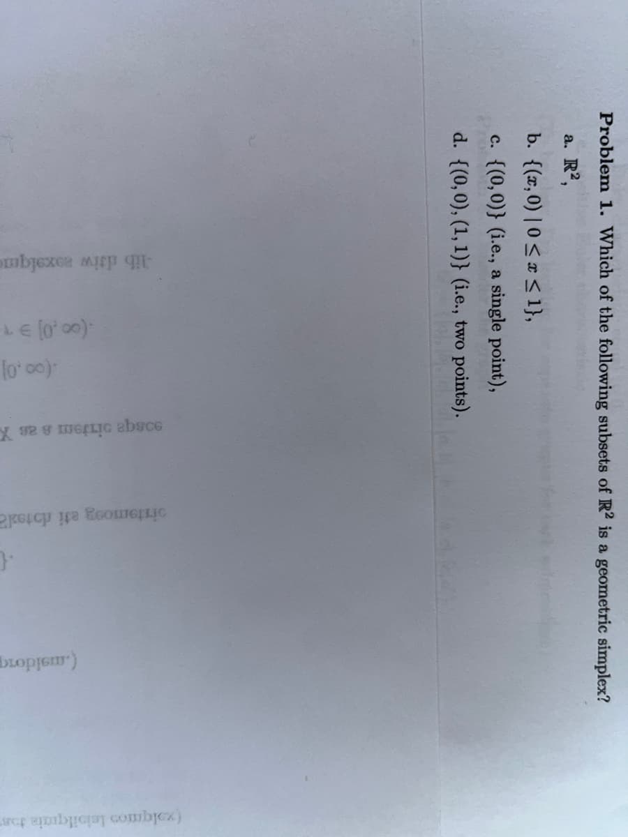 Problem 1. Which of the following subsets of R2 is a geometric simplex?
a. R2,
b. {(x,0) |0 ≤ x ≤ 1},
c. {(0,0)} (i.e., a single point),
d. {(0,0), (1, 1)} (i.e., two points).
-lib driw zoxalque
(00.0] 91
.(00.0]
X 929 GELIG absce
pistemosy ati rotola
{
(.msidorg
(xolquos leisilquais tos