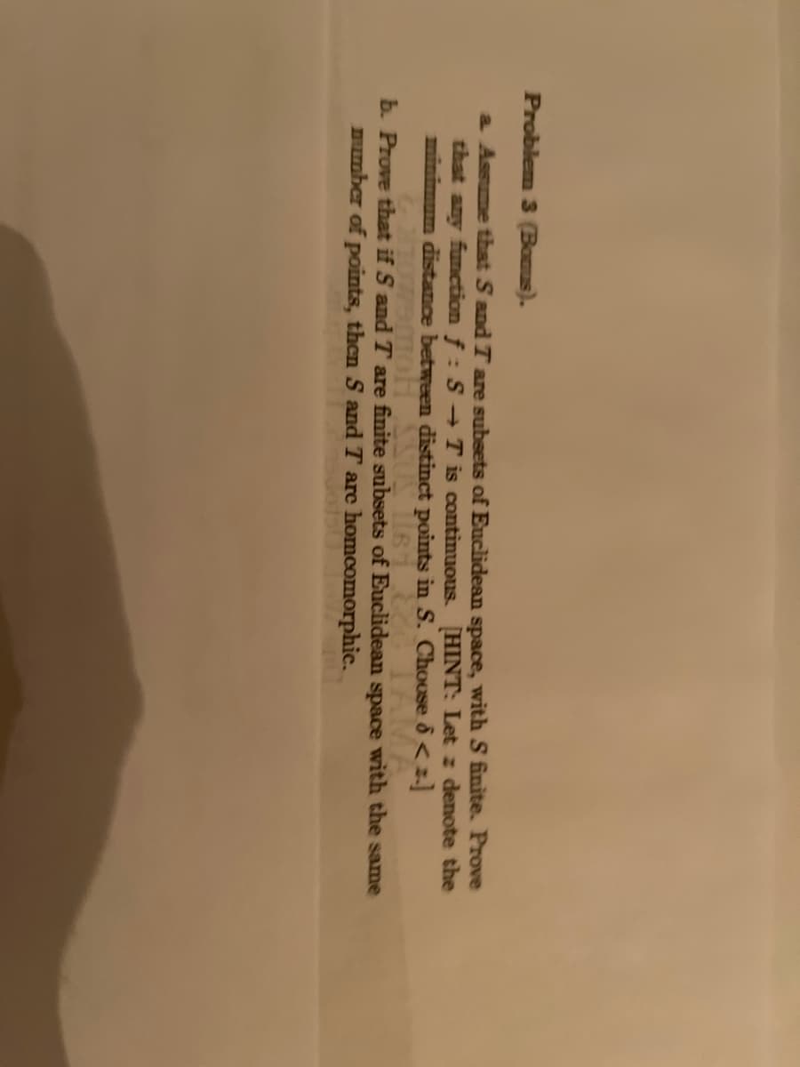 Problem 3 (Bonus).
a. Assume that S and T are subsets of Euclidean space, with S finite. Prove
that any function f: S→ T is continuous [HINT: Let z denote the
minimum distance between distinct points in S. Choose <=]
TOW9MOH SSUS ET CO
b. Prove that if S and T are finite subsets of Euclidean space with the same
number of points, then S and T are homeomorphic.