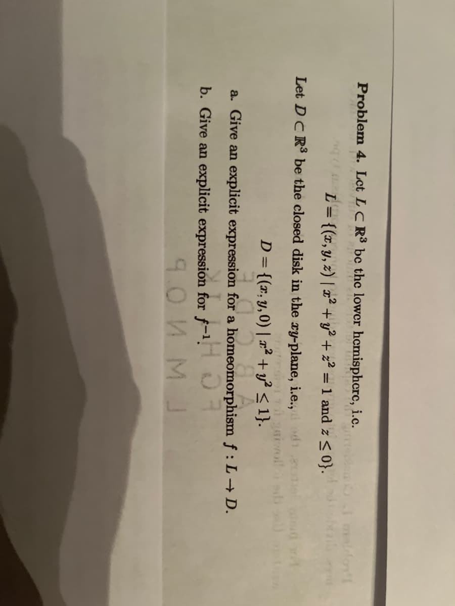 Problem 4. Let LC R³ be the lower hemispherc, i.c.
bet
L = {(x, y, z) | x² + y² + z² = 1 and z ≤ 0}.
2
01 maldon's
Let DCR³ be the closed disk in the xy-plane, i.e., odi
D = {(x, y,0) | x² + y² ≤ 1}.
a. Give an expl
expression for a homeomorphism f: L→ D.
for a homeomen
b. Give an explicit expression for f-¹
9.0 NM J