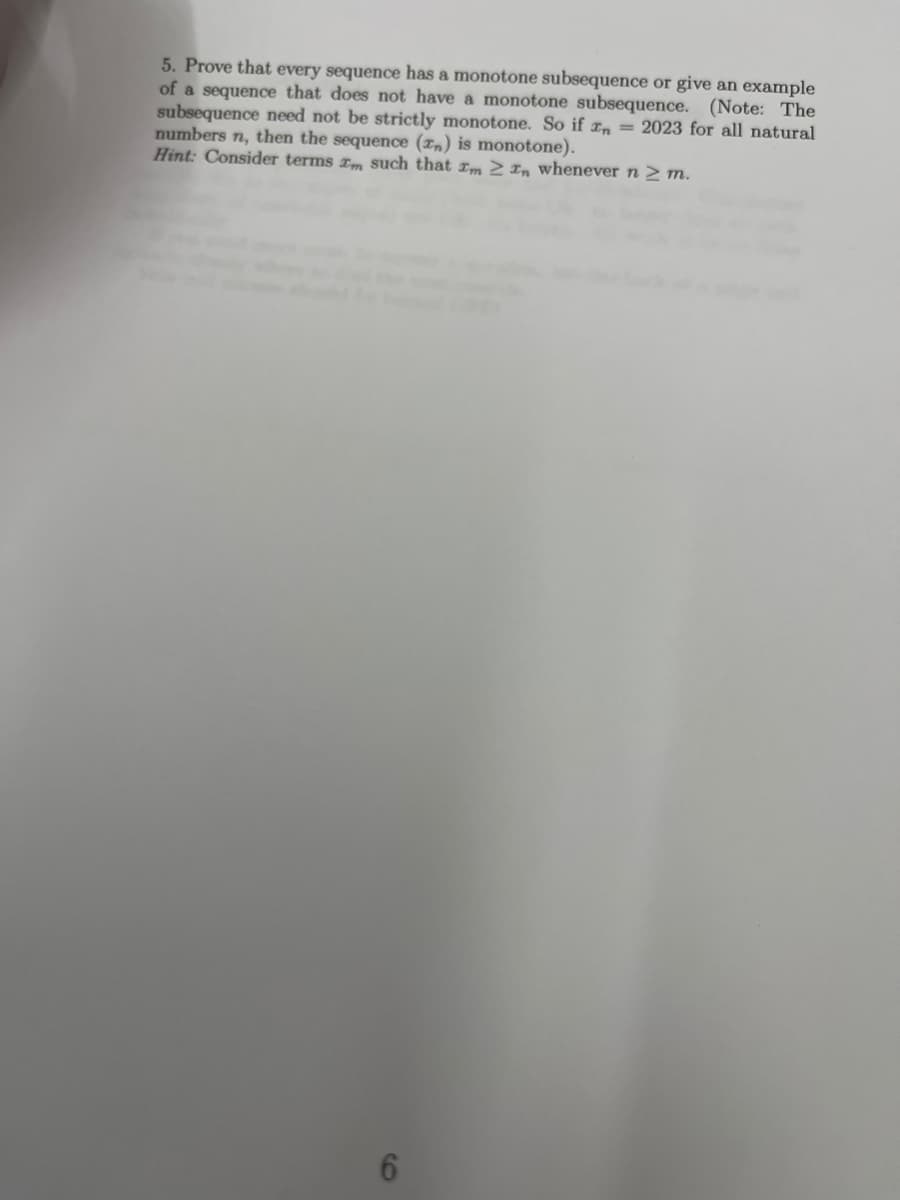 5. Prove that every sequence has a monotone subsequence or give an example
of a sequence that does not have a monotone subsequence. (Note: The
subsequence need not be strictly monotone. So if n = 2023 for all natural
numbers n, then the sequence (Tn) is monotone).
Hint: Consider terms m such that Im In whenever n ≥ m.
6