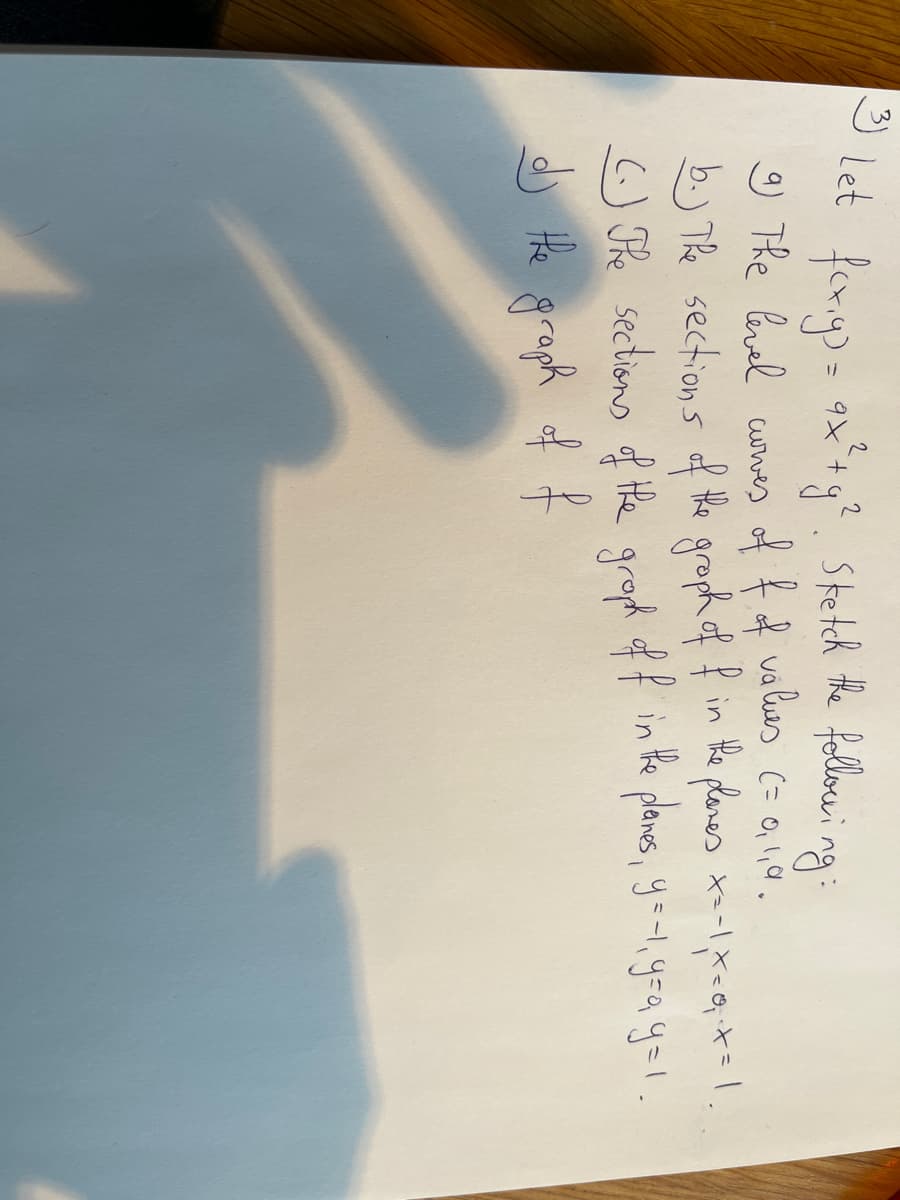 3) Let
foxig) = 9x² + y². Sketch the following:
9) The level curves
of f of values (= 0, 1,4.
b.) The sections of the graph of f in the planes x=-1, x=0; ²x = 1.
(.) The sections of the graph off in the planes, y=-1, y=a y=1.
dj the graph of f