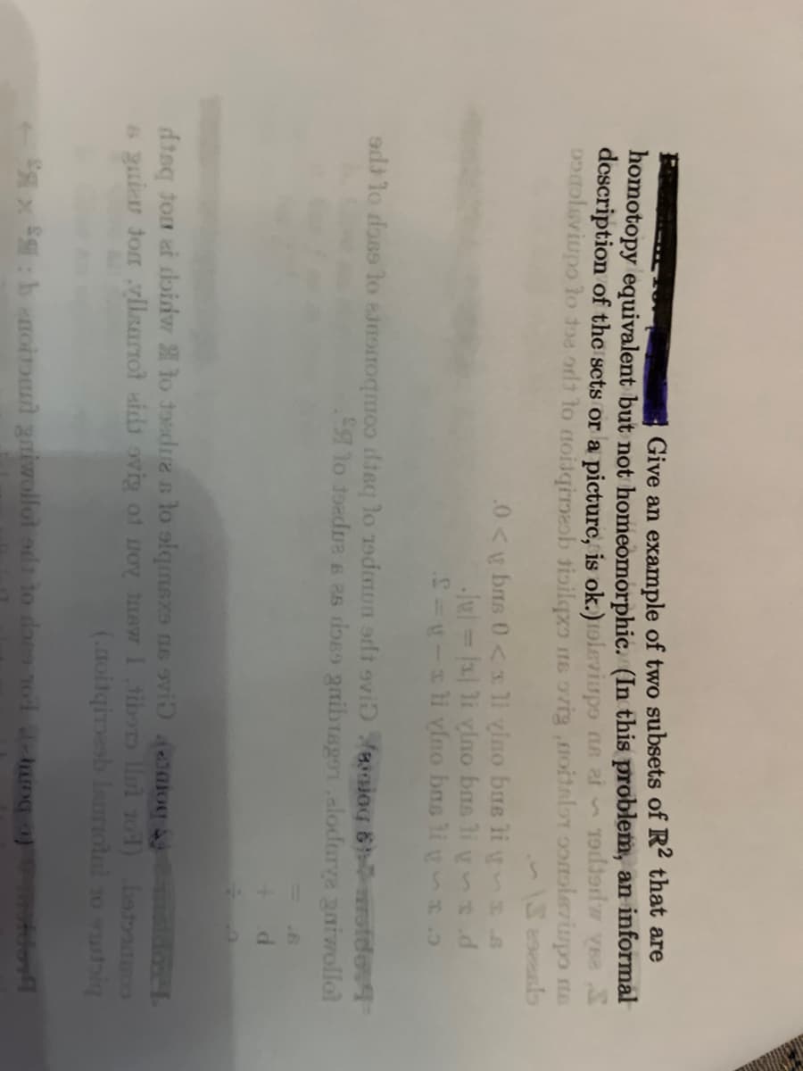 Give an example of two subsets of R2 that are
homotopy equivalent but not homeomorphic. (In this problem, an informal
description of the sets or a picture, is ok.) oleviupo ns t 19djed ve S
pogoleviups to the ort to noisqireob tisilqxo ne ovignoitalo onoleviupo na
Seszeslo
.0<
bms 0<x li vino bus li y
-|| = |x|li vlno bas li ys d
S=y-sli vlno bas ligo
edilo doss to sing is to 19daun sdt svi waing & wotde:4
to toedues as does gribusgo alodurve gaiwollol
d
maldose
disq ton et doidw to toedre s lo siqmsxs as svi onio
squier ton yllsartot aid ovig of no new I tibor u 101) beton
(.noitqimesh lauriotal 10 stig
x : boitout gniwollot od to foco no huing of motor