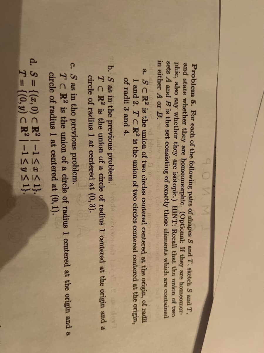 **Problem 5**

For each of the following pairs of shapes \( S \) and \( T \), sketch \( S \) and \( T \) and state whether they are homeomorphic. (Optional: If they are homeomorphic.) *Hint: Recall that the union of two sets \( A \) and \( B \) is the set consisting of exactly those elements which are contained in either \( A \) or \( B \).*

a. \( S \subseteq \mathbb{R}^2 \) is the union of two circles centered at the origin of radii 1 and 2. \( T \) is the union of two circles centered at the origin of radii 3 and 4.

b. \( S \) as in the previous problem. \( T \subseteq \mathbb{R}^2 \) is the union of a circle of radius 1 centered at the origin and a circle of radius 1 centered at \((0, 3)\).

c. \( S \) as in the previous problem. \( T \subseteq \mathbb{R}^2 \) is the union of a circle of radius 1 centered at the origin and a circle of radius 1 centered at \((0, 1)\).

d. \( S = \{(x, 0) \in \mathbb{R}^2 \,|\, -1 \leq x \leq 1\} \), \( T = \{(0, y) \in \mathbb{R}^2 \,|\, -1 \leq y \leq 1\} \).