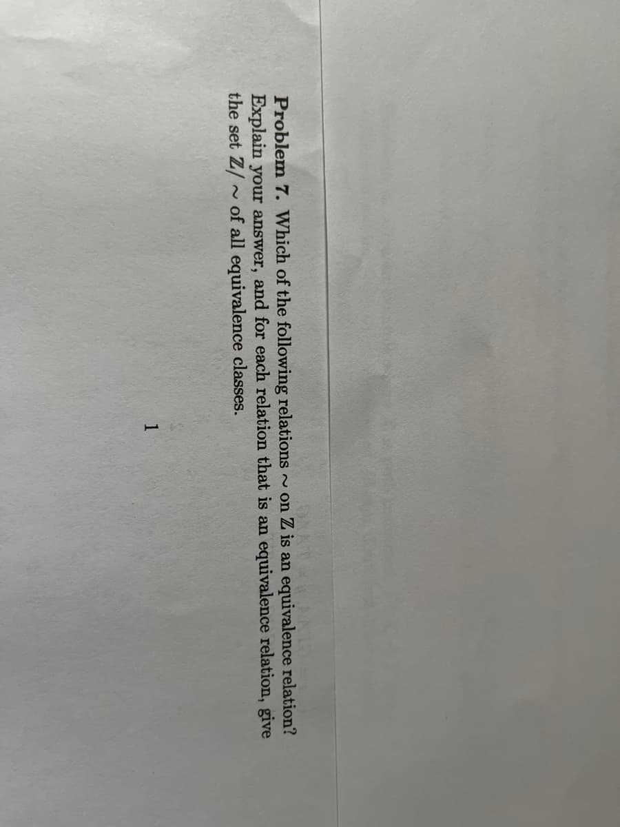 Problem 7. Which of the following relations ~on Z is an equivalence relation?
Explain your answer, and for each relation that is an equivalence relation, give
the set Z/~ of all equivalence classes.
1