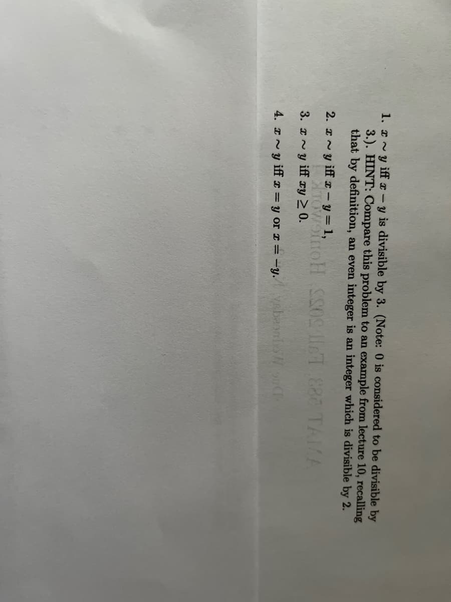 1. xy iff x-y is divisible by 3. (Note: 0 is considered to be divisible by
3.). HINT: Compare this problem to an example from lecture 10, recalling
that by definition, an even integer is an integer which is divisible by 2.
2. x~y iff x - y = 1,
TOWSINOH SS0S IT 888 TAMA
3. x~y iff xy ≥ 0.
4. xy iff x = y or x = -y.vebonbonCh