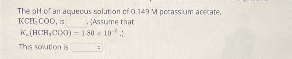 The pH of an aqueous solution of 0.149 M potassium acetate,
(Assume that
KCH3COO, is
K. (HCH3COO) = 1.80 × 10-5.)
This solution is