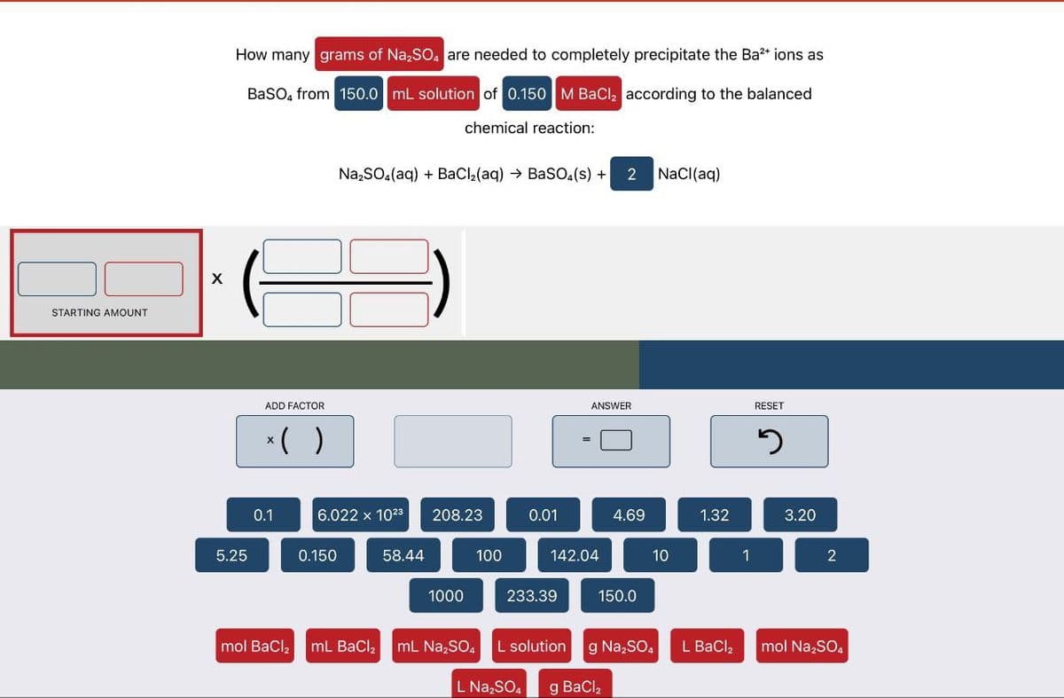 STARTING AMOUNT
X
How many grams of Na2SO4 are needed to completely precipitate the Ba²+ ions as
BaSO4 from 150.0 mL solution of 0.150 M BaCl2 according to the balanced
chemical reaction:
Na2SO4(aq) + BaCl2(aq) → BaSO4(s) + 2 NaCl(aq)
ADD FACTOR
*( )
ANSWER
RESET
១
0.1
6.022 x 1023 208.23
0.01
4.69
1.32
3.20
5.25
0.150
58.44
100
142.04
10
1
2
1000
233.39
150.0
mol BaCl2 mL BaCl2 mL Na2SO4 L solution g Na2SO4
L Na₂SO
g BaCl,
L BaCl₂
mol Na2SO4