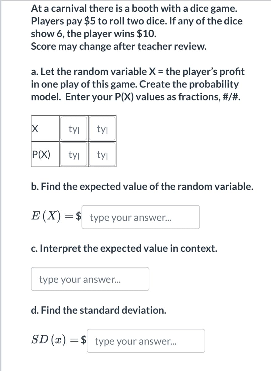 At a carnival there is a booth with a dice game.
Players pay $5 to roll two dice. If any of the dice
show 6, the player wins $10.
Score may change after teacher review.
a. Let the random variable X = the player's profit
in one play of this game. Create the probability
model. Enter your P(X) values as fractions, #/#.
X
P(X)
tyl tyl
tyl tyl
b. Find the expected value of the random variable.
E (X) = $ type your answer...
c. Interpret the expected value in context.
type your answer...
d. Find the standard deviation.
SD (x) = $ type your answer...