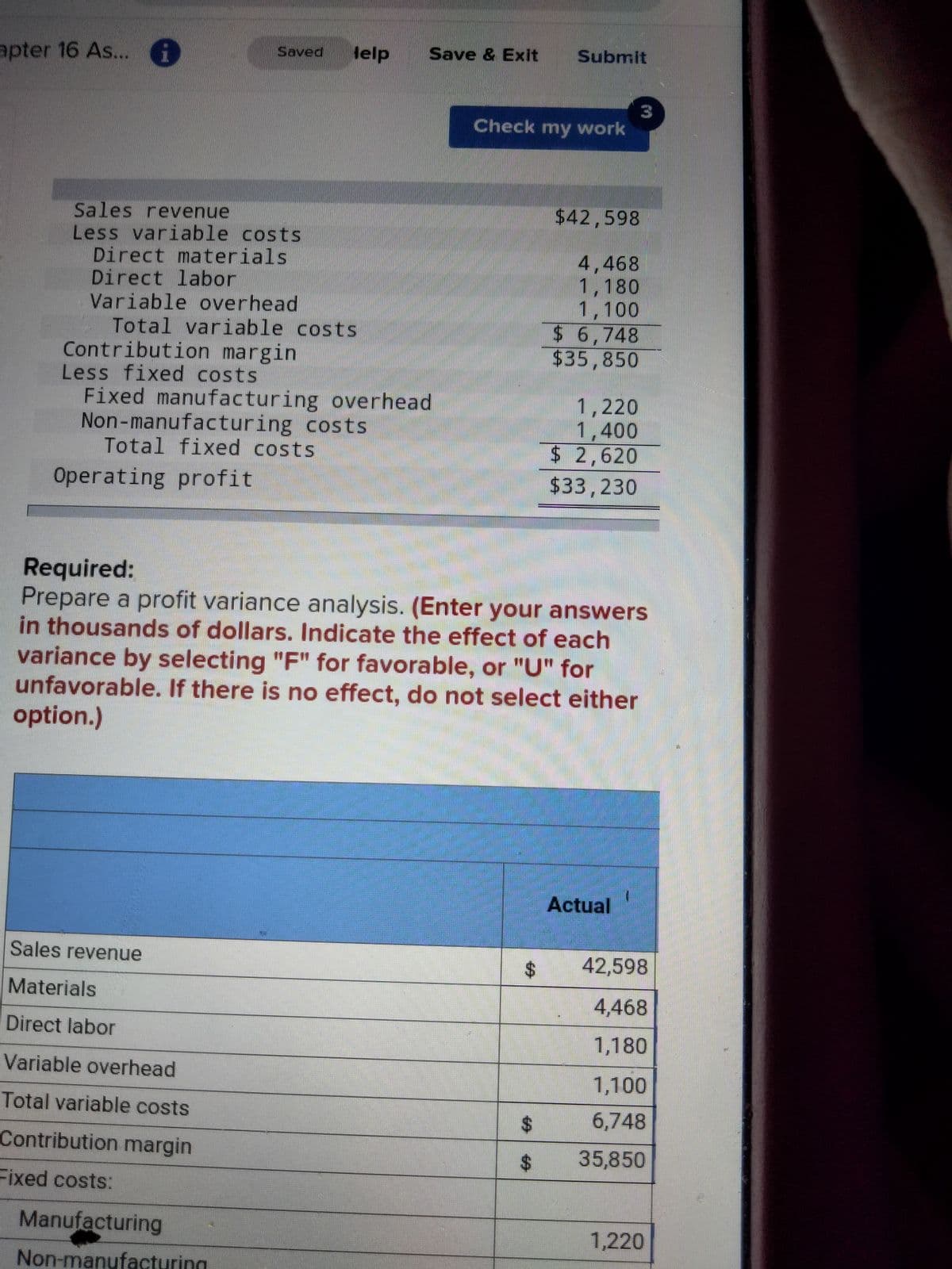 Saved
Sales revenue
$42,598
Less variable costs
Direct materials
Direct labor
4,468
1,180
Variable overhead
1,100
Total variable costs.
$6,748
Contribution margin
$35,850
Less fixed costs
1,220
Fixed manufacturing overhead
Non-manufacturing costs
1,400
Total fixed costs
$ 2,620
Operating profit
$33,230
Required:
Prepare a profit variance analysis. (Enter your answers
in thousands of dollars. Indicate the effect of each
variance by selecting "F" for favorable, or "U" for
unfavorable. If there is no effect, do not select either
option.)
Actual
Sales revenue
Materials
Direct labor
Variable overhead
Total variable costs
Contribution margin
Fixed costs:
apter 16 As...
Manufacturing
Non-manufacturing
lelp
Save & Exit Submit
Check my work
42,598
4,468
1,180
1,100
6,748
$ 35,850
1,220
$