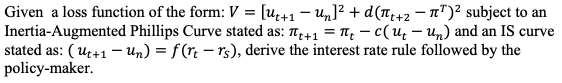 Given a loss function of the form: V = [u+1 - Un]? + d(T+2 – T")² subject to an
Inertia-Augmented Phillips Curve stated as: T+1 = 1, – c(u̟ – Un) and an IS curve
stated as: ( u+1 – Un) = f (r. – rs), derive the interest rate rule followed by the
policy-maker.
