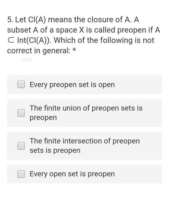 5. Let Cl(A) means the closure of A. A
subset A of a space X is called preopen if A
C Int(CI(A)). Which of the following is not
correct in general: *
Every preopen set is open
The finite union of preopen sets is
preopen
The finite intersection of preopen
sets is preopen
Every open set is preopen
