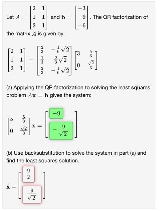 2 1]
-31
Let A = 1 1 and b
B
-9 . The QR factorization of
2 1
-6
the matrix A is given by:
11
[/²/3 - 1/√√/2]
3√√2
1
]
2 1
- 1/2 √2)
(a) Applying the QR factorization to solving the least squares
problem Ax = b gives the system:
-9
X =
√2
9
√2
(b) Use backsubstitution to solve the system in part (a) and
find the least squares solution.
9
2
C
*
||
ان درع
=
9
√2
دادن سادت داد
=
0
603
√2