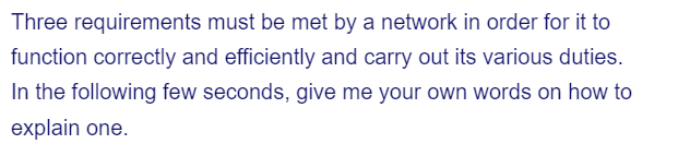 Three requirements must be met by a network in order for it to
function correctly and efficiently and carry out its various duties.
In the following few seconds, give me your own words on how to
explain one.