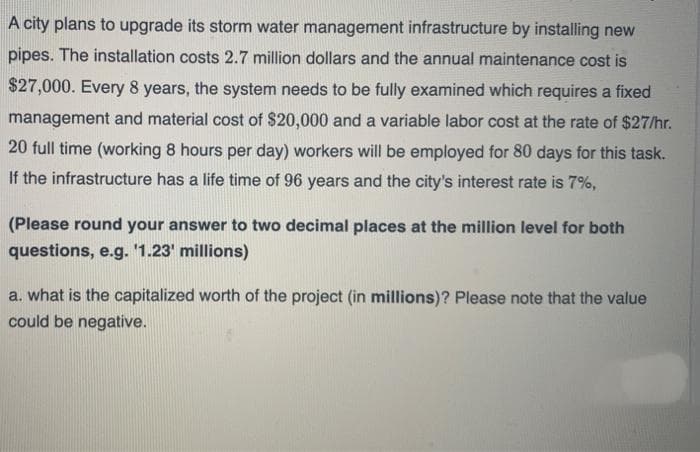 A city plans to upgrade its storm water management infrastructure by installing new
pipes. The installation costs 2.7 million dollars and the annual maintenance cost is
$27,000. Every 8 years, the system needs to be fully examined which requires a fixed
management and material cost of $20,000 and a variable labor cost at the rate of $27/hr.
20 full time (working 8 hours per day) workers will be employed for 80 days for this task.
If the infrastructure has a life time of 96 years and the city's interest rate is 7%,
(Please round your answer to two decimal places at the million level for both
questions, e.g. '1.23' millions)
a. what is the capitalized worth of the project (in millions)? Please note that the value
could be negative.
