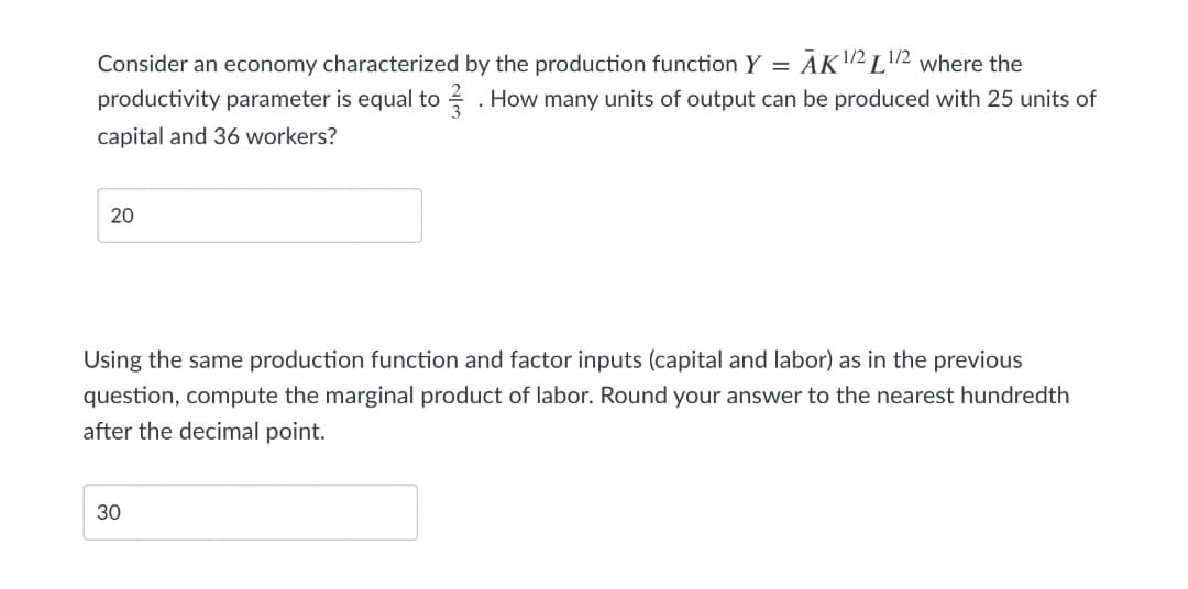 12 L'.
ĀK2 L2 where the
productivity parameter is equal to 2 . How many units of output can be produced with 25 units of
Consider an economy characterized by the production function Y =
capital and 36 workers?
20
Using the same production function and factor inputs (capital and labor) as in the previous
question, compute the marginal product of labor. Round your answer to the nearest hundredth
after the decimal point.
30
