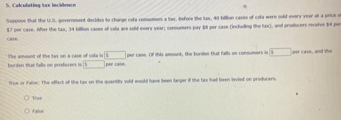 5. Calculating tax incidence
Suppose that the U.S. government decides to charge cola consumers a tax. Before the tax, 40 billion cases of cola were sold every year at a price of
$7 per case. After the tax, 34 billion cases of cola are sold every year; consumers pay $8 per case (induding the tax), and producers receive $4 per
case.
per case, and the
The amount of the tax on a case of cola isS
per case. Of this amount, the burden that falls on consumers is S
burden that falls on producers is s
per case.
True or False: The effect of the tax on the quantity sold would have been larger if the tax had been levied on producers.
O True
O False
