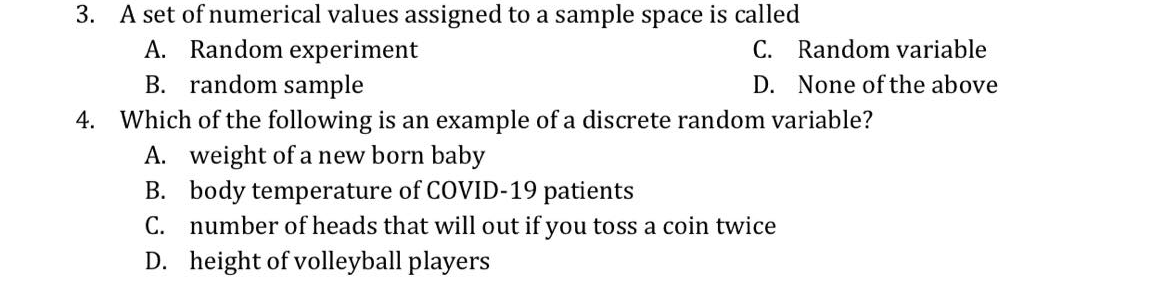 3. A set of numerical values assigned to a sample space is called
A. Random experiment
B. random sample
C. Random variable
D. None of the above
4. Which of the following is an example of a discrete random variable?
A. weight of a new born baby
B. body temperature of COVID-19 patients
C. number of heads that will out if you toss a coin twice
D. height of volleyball players
