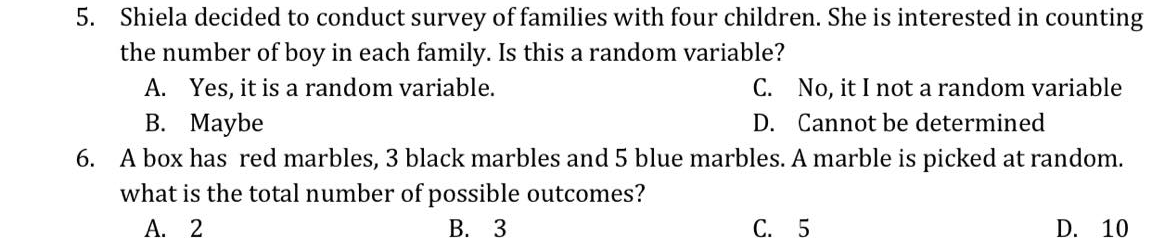 5. Shiela decided to conduct survey of families with four children. She is interested in counting
the number of boy in each family. Is this a random variable?
A. Yes, it is a random variable.
C. No, it I not a random variable
В. Маybe
D. Cannot be determined
6. A box has red marbles, 3 black marbles and 5 blue marbles. A marble is picked at random.
what is the total number of possible outcomes?
А. 2
В. 3
С. 5
D. 10
