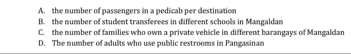 A. the number of passengers in a pedicab per destination
B. the number of student transferees in different schools in Mangaldan
C. the number of families who own a private vehicle in different barangays of Mangaldan
D. The number of adults who use public restrooms in Pangasinan
