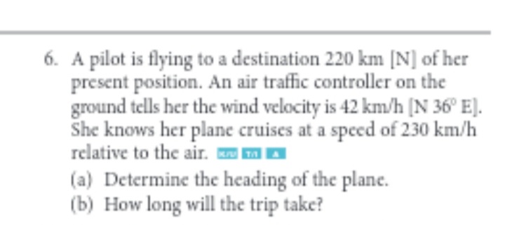 6. A pilot is flying to a destination 220 km [N] of her
present position. An air traffic controller on the
ground tells her the wind velocity is 42 km/h [N 36° E).
relative to the air. M A
(a) Determine the heading of the plane.
(b) How long will the trip take?
