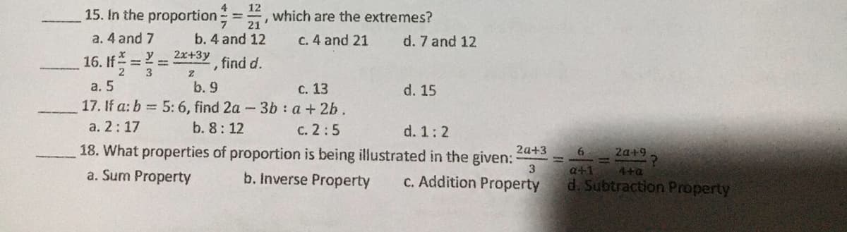 4
15. In the proportion , which are the extremes?
12
%3D
21
a. 4 and 7
b. 4 and 12
C. 4 and 21
d. 7 and 12
2x+3y
16. If =2=
find d.
2
а. 5
b. 9
с. 13
d. 15
17. If a: b = 5: 6, find 2a-3b : a + 2b.
a. 2:17
b. 8: 12
с. 2:5
18. What properties of proportion is being illustrated in the given:
d. 1:2
2a+3
2a+9
31
a. Sum Property
b. Inverse Property
C. Addition Property
3
d. Subtraction Property
a+1
4+a
