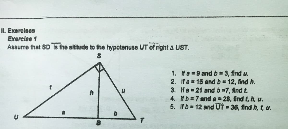 II. Exercises
Exercise 1
Assume that SD is the altitude to the hypotenuse UT of right A UST.
1. Ifa 9 and b 3, find u.
2. If a 15 and b 12, find h.
3. If a = 21 and b=7, find t.
4. Ifb 7 and a 28, find t, h, u.
5. If b 12 and UT = 36, find h, t u.

