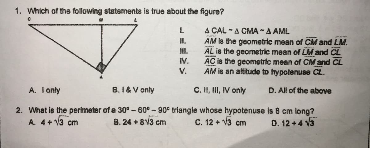 1. Which of the following statements is true about the figure?
1.
A CAL -A CMA A AML
I.
AM is the geometric mean of CM and LM.
AL is the geometric mean of LM and CL
AC is the geometric mean of CM and CL
AM is an altitude to hypotenuse CL.
II.
IV.
V.
A. Ionly
B. I & V only
C. I, II, IV only
D. All of the above
2. What is the perimeter of a 30°-60°-90° triangle whose hypotenuse is 8 cm long?
B. 24 + 8V3 cm
A. 4+ V3 cm
C. 12 + V3 cm
D. 12 +4 V3
