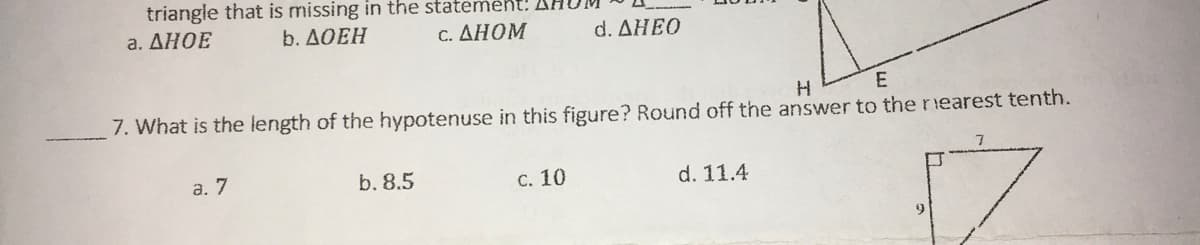 triangle that is missing in the statemeht:
a. ΔΗΟΕ
b. ДОЕН
c. ΔΗΟΜ
d. ΔΗΒΟ
H
E
7. What is the length of the hypotenuse in this figure? Round off the answer to thenearest tenth.
a. 7
b. 8.5
C. 10
d. 11.4
