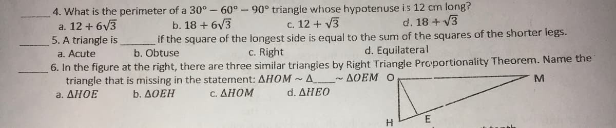 4. What is the perimeter of a 30°- 60°-90° triangle whose hypotenuse is 12 cm long?
a. 12 + 6V3
5. A triangle is
b. 18 + 6V3
if the square of the longest side is equal to the sum of the squares of the shorter legs.
b. Obtuse
c. 12 + V3
d. 18 + V3
a. Acute
c. Right
d. Equilateral
6. In the figure at the right, there are three similar triangles by Right Triangle Proportionality Theorem. Name the
triangle that is missing in the statement: AHOM ~A _~ AOEM O
a. ДНОЕ
b. ДОЕН
С. ДНОМ
d. ΔΗΕ0Ο
H.
