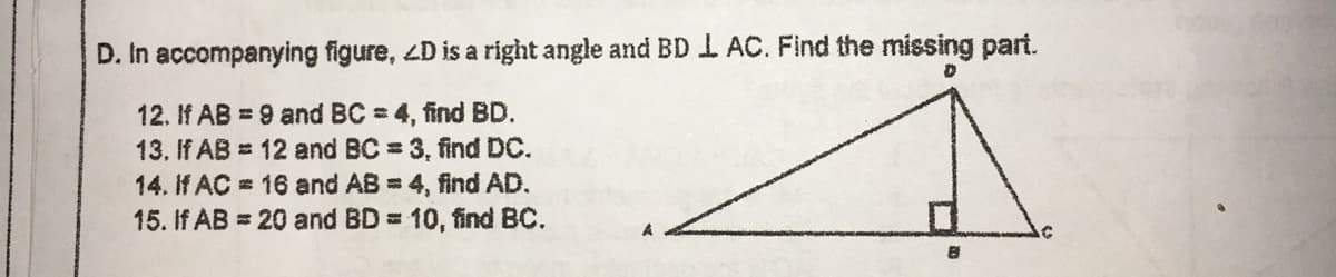 D. In accompanying figure, 4D is a right angle and BDI AC. Find the missing part.
12. If AB = 9 and BC = 4, find BD.
13. If AB = 12 and BC 3, find DC.
14. If AC = 16 and AB = 4, find AD.
15. If AB = 20 and BD = 10, find BC.
