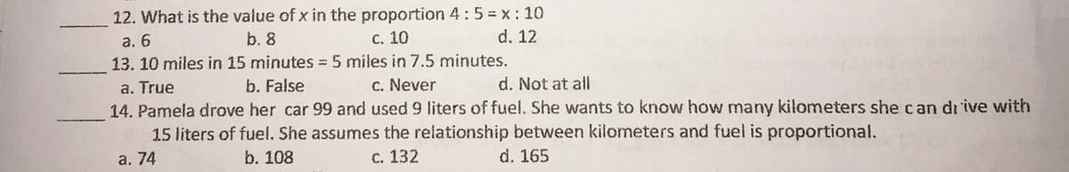 12. What is the value of x in the proportion 4:5 = x: 10
а. 6
b. 8
С. 10
d. 12
13. 10 miles in 15 minutes = 5 miles in 7.5 minutes.
a. True
14. Pamela drove her car 99 and used 9 liters of fuel. She wants to know how many kilometers she can di ive with
15 liters of fuel. She assumes the relationship between kilometers and fuel is proportional.
b. False
C. Never
d. Not at all
а. 74
b. 108
с. 132
d. 165
