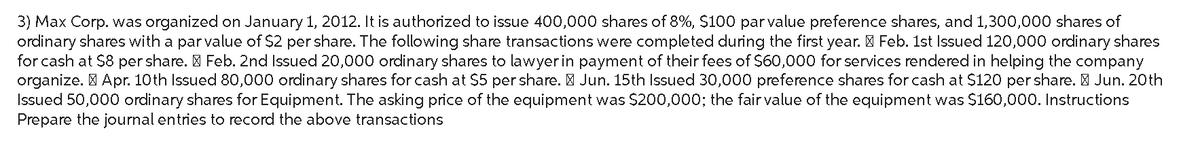 3) Max Corp. was organized on January 1, 2012. It is authorized to issue 400,000 shares of 8%, $100 par value preference shares, and 1,300,000 shares of
ordinary shares with a par value of $2 per share. The following share transactions were completed during the first year. Feb. 1st Issued 120,000 ordinary shares
for cash at $8 per share. > Feb. 2nd Issued 20,000 ordinary shares to lawyer in payment of their fees of $60,000 for services rendered in helping the company
organize. Apr. 10th Issued 80,000 ordinary shares for cash at $5 per share. Jun. 15th Issued 30,000 preference shares for cash at $120 per share. Jun. 20th
Issued 50,000 ordinary shares for Equipment. The asking price of the equipment was $200,000; the fair value of the equipment was $160,000. Instructions
Prepare the journal entries to record the above transactions