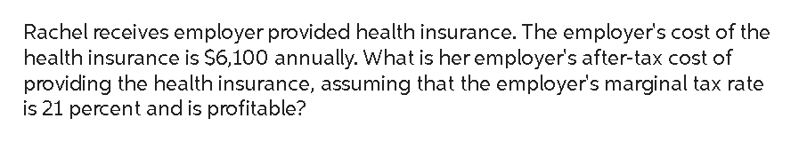 Rachel receives employer provided health insurance. The employer's cost of the
health insurance is $6,100 annually. What is her employer's after-tax cost of
providing the health insurance, assuming that the employer's marginal tax rate
is 21 percent and is profitable?