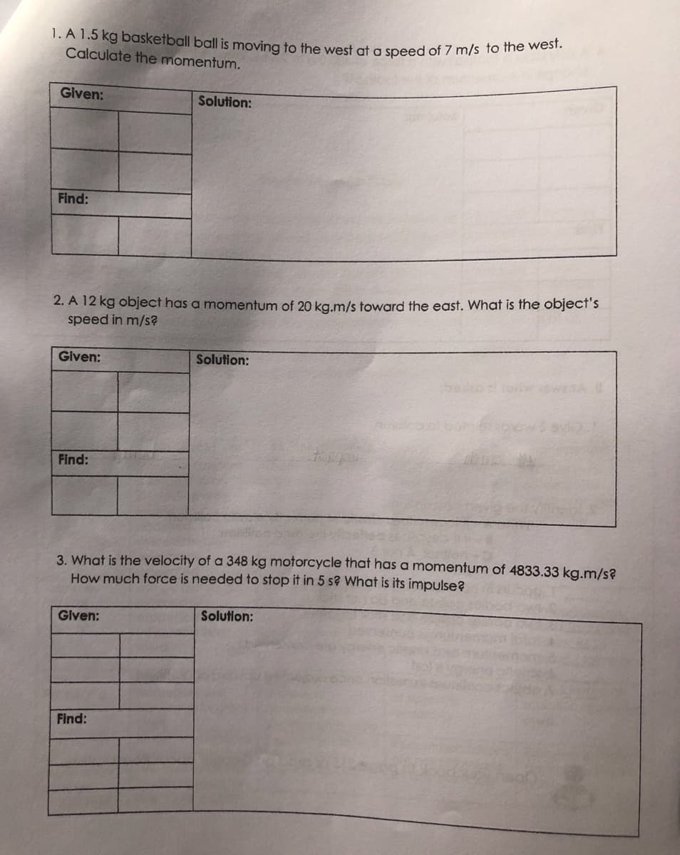 1. A 1.5 kg basketball ball is moving to the west at a speed of 7 m/s to the west.
Calculate the momentum.
Given:
Solution:
Find:
2. A 12 kg object has a momentum of 20 kg.m/s toward the east. What is the object's
speed in m/s?
Given:
Solution:
Find:
3. What is the velocity of a 348 kg motorcycle that has a momentum of 4833.33 kg.m/s?
How much force is needed to stop it in 5 s? What is its impulse?
Given:
Solution:
Find: