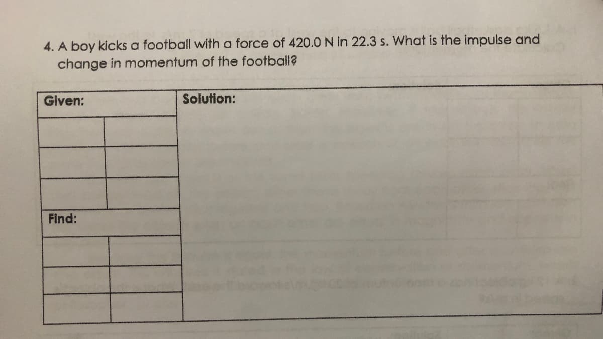 4. A boy kicks a football with a force of 420.0 N in 22.3 s. What is the impulse and
change in momentum of the football?
Given:
Solution:
Find:
