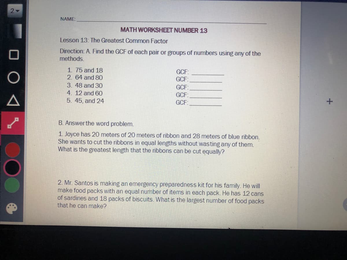 21
NAME:
MATH WORKSHEET NUMBER 13
Lesson 13: The Greatest Common Factor
Direction: A. Find the GCF of each pair or groups of numbers using any of the
methods.
1. 75 and 18
2. 64 and 80
GCF:
GCF:
3. 48 and 30
4. 12 and 60
5. 45, and 24
GCF:
GCF:
GCF:
B. Answer the word problem.
1. Joyce has 20 meters of 20 meters of ribbon and 28 meters of blue ribbon.
She wants to cut the ribbons in equal lengths without wasting any of them.
What is the greatest length that the ribbons can be cut equally?
2. Mr. Santos is making an emergency preparedness kit for his family. He will
make food packs with an equal number of items in each pack. He has 12 cans
of sardines and 18 packs of biscuits. What is the largest number of food packs
that he can make?
