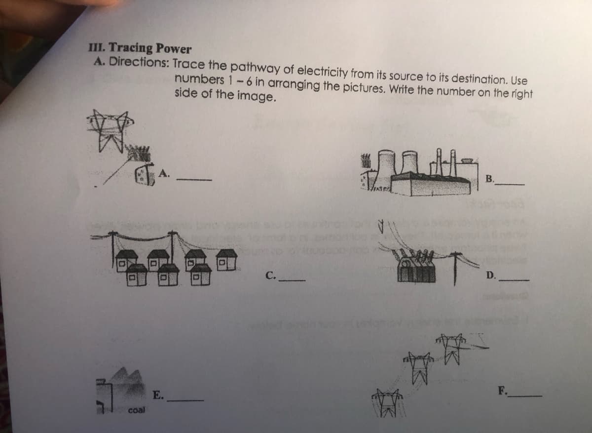 III. Tracing Power
A. Directions: Trace the pathway of electricity from its source to its destination. Use
numbers 1-6 in arranging the pictures. Write the number on the right
side of the image.
А.
В.
С.
F.
E.
coal
