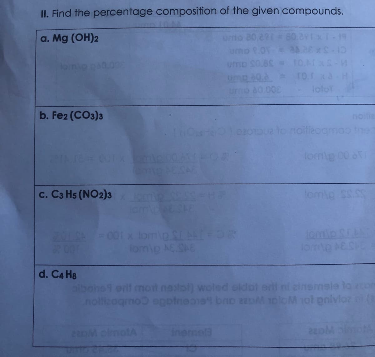 II. Find the percentage composition of the given compounds.
a. Mg (OH)2
0.29=601
umo S0.8 = 1O.ATXS-M
g 0.0= 1o.r xa-H
0.002
loloT
b. Fe2 (CO3)3
noitie
op to noitieogmoo tnes
re=00rx
fom\p 00 oT
ESAS
c. C3 H5 (NO2)3
lon
201SA=001 x lomip SLA OR
001
lomip Si
lomo AC SHC
lomip AC SAE
d. C4 H8
l ni cinemele la com
albone1 erlf mot naxtol) woled oldot
nolficagmo eppineoie bno 22DM 1ploM 1ol pnivloz n (
22DM olmotA
inemel3
