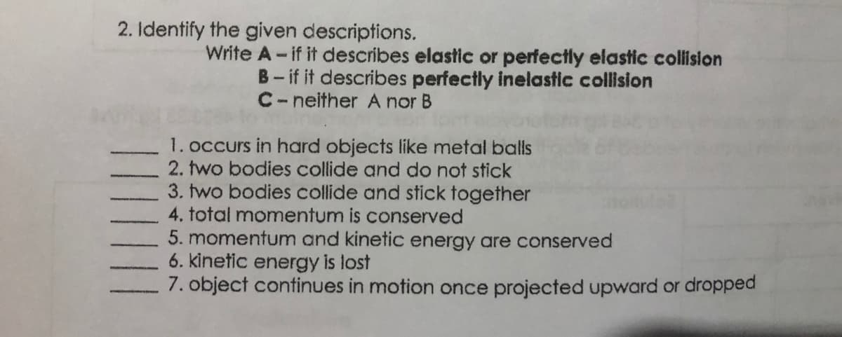 2. Identify the given descriptions.
Write A-if it describes elastic or perfectly elastic collision
B- if it describes perfectly inelastic collision
C-neither A nor B
1. occurs in hard objects like metal balls
2. two bodies collide and do not stick
3. two bodies collide and stick together
4. total momentum is conserved
5. momentum and kinetic energy are conserved
6. kinetic energy is lost
7. object continues in motion once projected upward or dropped
