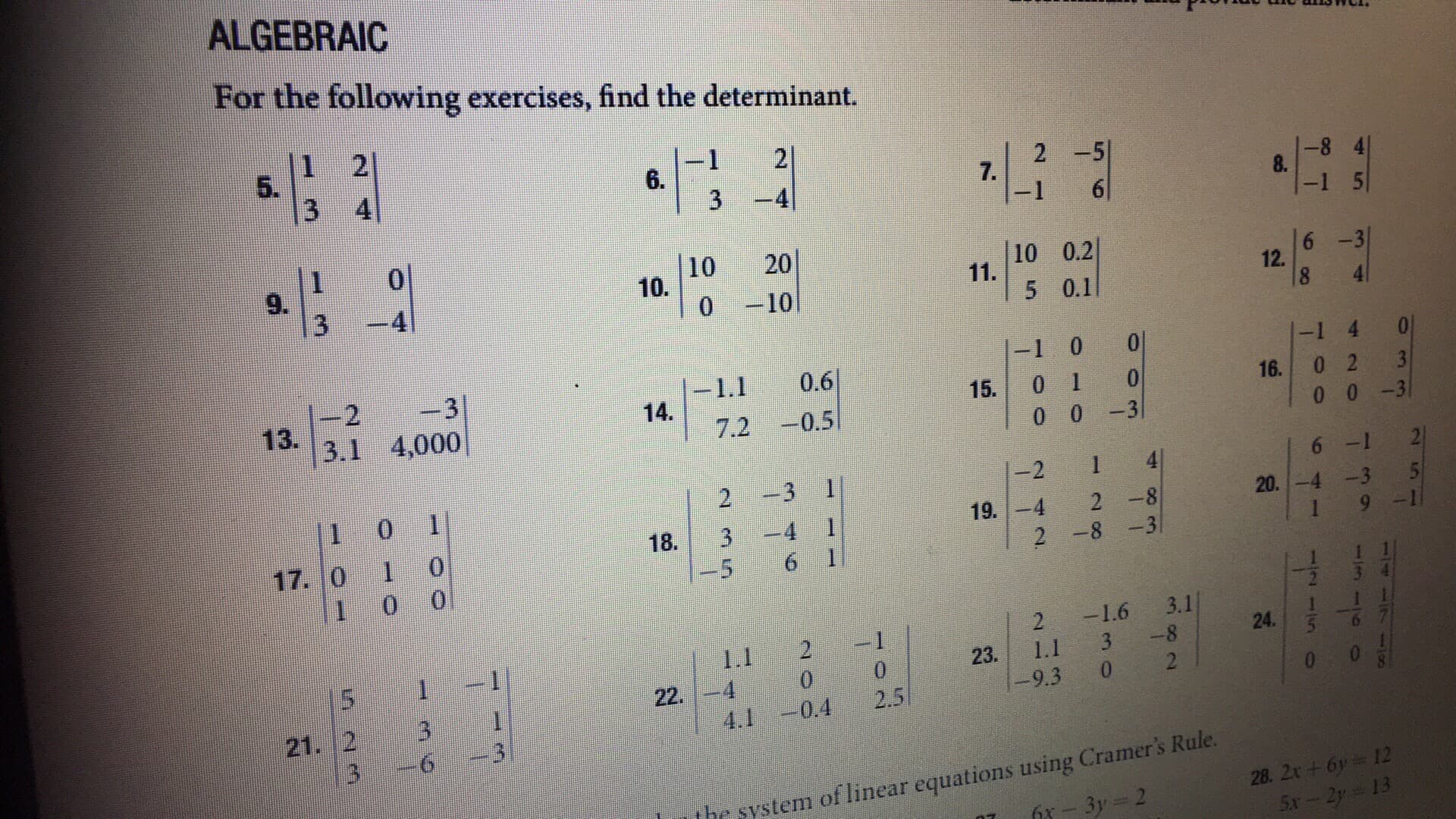 ALGEBRAIC
For the following exercises, find the determinant.
5.
6.
7.
鮨-01 10 1 11.11 | 121
3.1 14. - 2-0.
10 20
0 -10
10 0.2
5 0.1
-1 0 0
1.1 0.6
7.2-0.5
-1 40
16. 0 23
0 0 -3
3.1 4,000
15. 0 1 0
0 0-3
6 12
2 3 1
18. 3-4 1
-5 61
-2 1 4
19.428
2 -8-3
9
21.12-3-1
20.-4-3 5
1 9 1
2 1.6 3.1
리-41-24 olali, iii
23. 1.1 38
22· 1-4
9.3 02
21. 2 3
4.1 -0.4 2.5
3 -6 3
system of linear equations using Cramer's Rule.
28
7 -32
