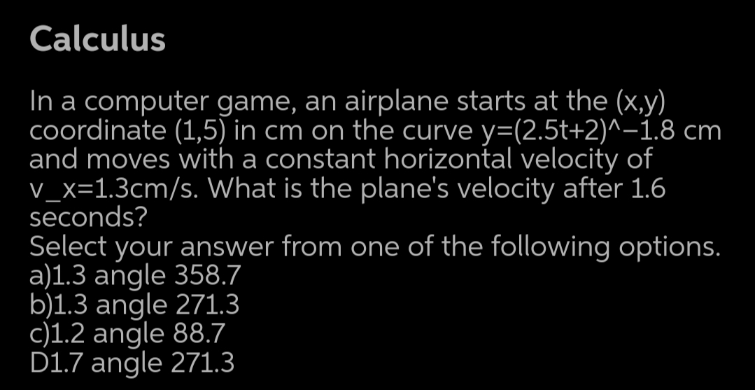 Calculus
In a computer game, an airplane starts at the (x,y)
coordinate (1,5) in cm on the curve y=(2.5t+2)^-1.8 cm
and moves with a constant horizontal velocity of
V_x=1.3cm/s. What is the plane's velocity after 1.6
seconds?
Select your answer from one of the following options.
a)1.3 angle 358.7
b)1.3 angle 271.3
c)1.2 angle 88.7
D1.7 angle 271.3
