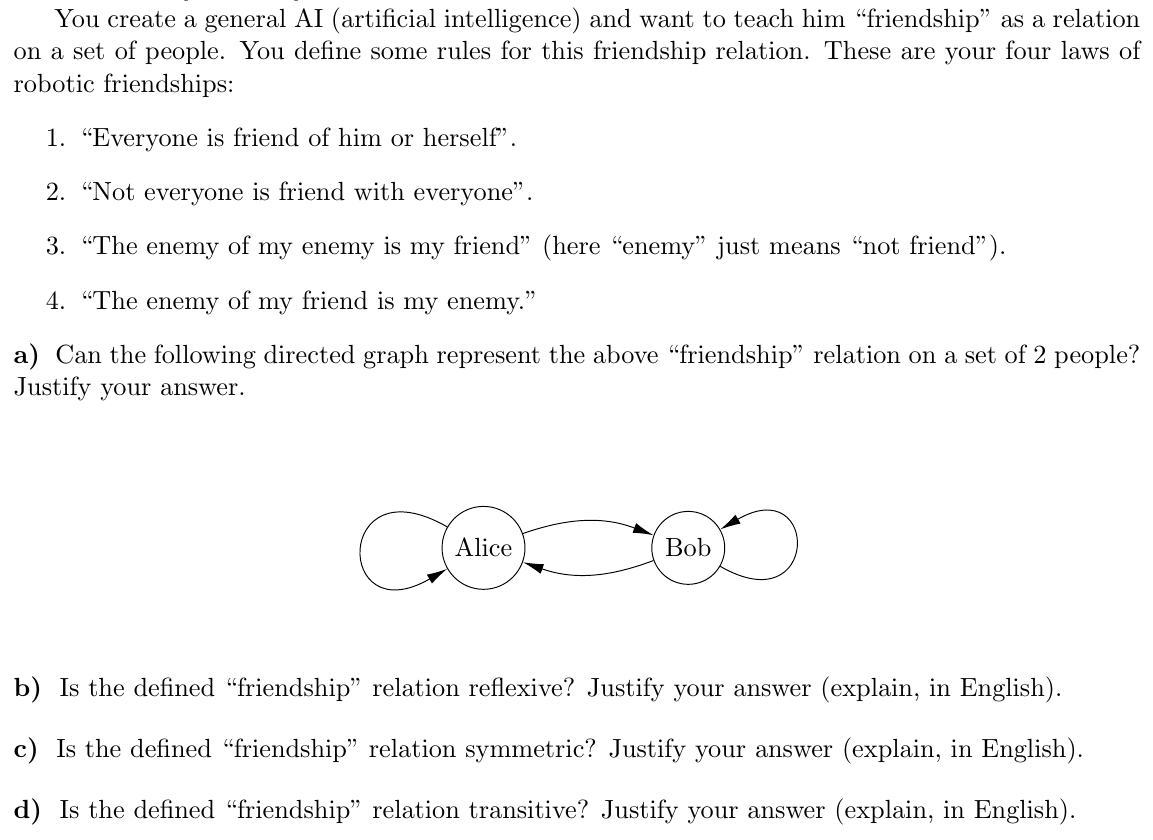 You create a general AI (artificial intelligence) and want to teach him "friendship" as a relation
on a set of people. You define some rules for this friendship relation. These are your four laws of
robotic friendships:
1. "Everyone is friend of him or herself".
2. "Not everyone is friend with everyone".
3. "The enemy of my enemy is my friend" (here "enemy" just means "not friend").
4. "The enemy of my friend is my enemy."
a) Can the following directed graph represent the above "friendship" relation on a set of 2 people?
Justify your answer.
Alice
Bob
b) Is the defined "friendship" relation reflexive? Justify your answer (explain, in English).
c) Is the defined "friendship" relation symmetric? Justify your answer (explain, in English).
d) Is the defined "friendship" relation transitive? Justify your answer (explain, in English).
