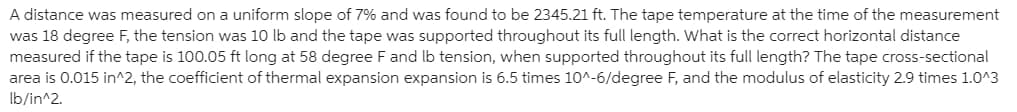 A distance was measured on a uniform slope of 7% and was found to be 2345.21 ft. The tape temperature at the time of the measurement
was 18 degree F, the tension was 10 lb and the tape was supported throughout its full length. What is the correct horizontal distance
measured if the tape is 100.05 ft long at 58 degree F and lb tension, when supported throughout its full length? The tape cross-sectional
area is 0.015 in^2, the coefficient of thermal expansion expansion is 6.5 times 10^-6/degree F, and the modulus of elasticity 2.9 times 1.0^3
Ib/in^2.
