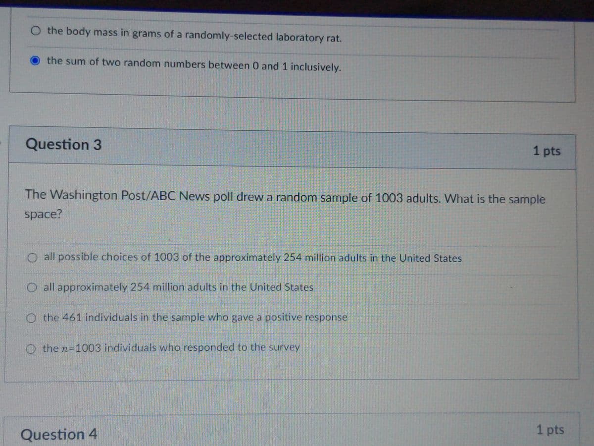O the body mass in grams of a randomly-selected laboratory rat.
the sum of two random numbers between 0 and 1 inclusively.
Question 3
1 pts
The Washington Post/ABC News poll drew a random sample of 1003 adults. What is the sample
space?
O all possible choices of 1003 of the approximately 254 million adults in the United States
O all approximately 254 million adults in the United States
O the 461 individuals in the sample who gave a positive response
O the n=1003 individuals who responded to the survey
Question 4
1 pts
