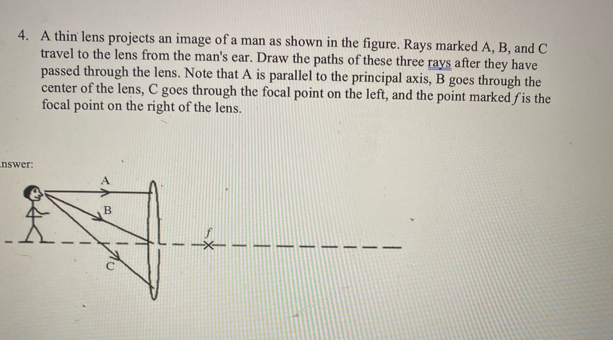 4. A thin lens projects an image of a man as shown in the figure. Rays marked A, B, and C
travel to the lens from the man's ear. Draw the paths of these three rays after they have
passed through the lens. Note that A is parallel to the principal axis, B goes through the
center of the lens, C goes through the focal point on the left, and the point marked fis the
focal point on the right of the lens.
nswer:
